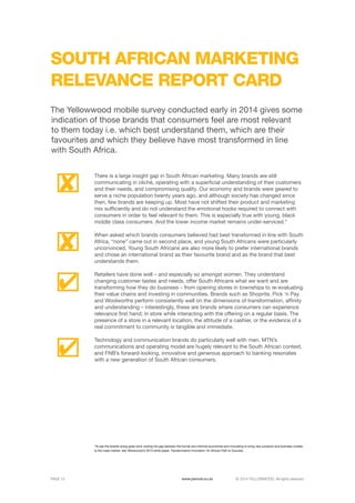 ©	2014 YELLOWWOOD. All rights reserved.PAGE 13 www.ywood.co.za
SOUTH AFRICAN MARKETING
RELEVANCE REPORT CARD
*To see the brands doing great work closing the gap between the formal and informal economies and innovating to bring new products and business models
to the mass market, see Yellowwood’s 2013 white paper, Transformative Innovation: An African Path to Success.
There is a large insight gap in South African marketing. Many brands are still
communicating in cliché, operating with a superficial understanding of their customers
and their needs, and compromising quality. Our economy and brands were geared to
serve a niche population twenty years ago, and although society has changed since
then, few brands are keeping up. Most have not shifted their product and marketing
mix sufficiently and do not understand the emotional hooks required to connect with
consumers in order to feel relevant to them. This is especially true with young, black
middle class consumers. And the lower income market remains under-serviced.*
When asked which brands consumers believed had best transformed in line with South
Africa, “none” came out in second place, and young South Africans were particularly
unconvinced. Young South Africans are also more likely to prefer international brands
and chose an international brand as their favourite brand and as the brand that best
understands them.
Retailers have done well – and especially so amongst women. They understand
changing customer tastes and needs, offer South Africans what we want and are
transforming how they do business – from opening stores in townships to re-evaluating
their value chains and investing in communities. Brands such as Shoprite, Pick ‘n Pay
and Woolworths perform consistently well on the dimensions of transformation, affinity
and understanding – interestingly, these are brands where consumers can experience
relevance first hand; in store while interacting with the offering on a regular basis. The
presence of a store in a relevant location, the attitude of a cashier, or the evidence of a
real commitment to community is tangible and immediate.
Technology and communication brands do particularly well with men. MTN’s
communications and operating model are hugely relevant to the South African context,
and FNB’s forward-looking, innovative and generous approach to banking resonates
with a new generation of South African consumers.
The Yellowwood mobile survey conducted early in 2014 gives some
indication of those brands that consumers feel are most relevant
to them today i.e. which best understand them, which are their
favourites and which they believe have most transformed in line
with South Africa.
 