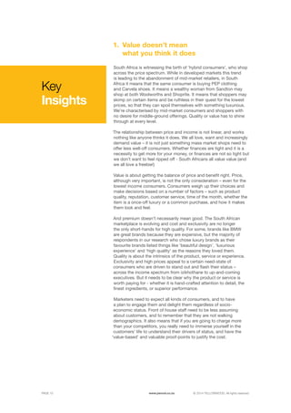 ©	2014 YELLOWWOOD. All rights reserved.PAGE 15 www.ywood.co.za
South Africa is witnessing the birth of ‘hybrid consumers’, who shop
across the price spectrum. While in developed markets this trend
is leading to the abandonment of mid-market retailers, in South
Africa it means that the same consumer is buying PEP clothing
and Carvela shoes. It means a wealthy woman from Sandton may
shop at both Woolworths and Shoprite. It means that shoppers may
skimp on certain items and be ruthless in their quest for the lowest
prices, so that they can spoil themselves with something luxurious.
We’re characterised by mid-market consumers and shoppers with
no desire for middle-ground offerings. Quality or value has to shine
through at every level.
The relationship between price and income is not linear, and works
nothing like anyone thinks it does. We all love, want and increasingly
demand value – it is not just something mass market shops need to
offer less well-off consumers. Whether finances are tight and it is a
necessity to get more for your money, or finances are not so tight but
we don’t want to feel ripped off - South Africans all value value (and
we all love a freebie!)
Value is about getting the balance of price and benefit right. Price,
although very important, is not the only consideration – even for the
lowest income consumers. Consumers weigh up their choices and
make decisions based on a number of factors – such as product
quality, reputation, customer service, time of the month, whether the
item is a once-off luxury or a common purchase, and how it makes
them look and feel.
And premium doesn’t necessarily mean good. The South African
marketplace is evolving and cost and exclusivity are no longer
the only short-hands for high quality. For some, brands like BMW
are great brands because they are expensive, but the majority of
respondents in our research who chose luxury brands as their
favourite brands listed things like ‘beautiful design’, ‘luxurious
experience’ and ‘high quality’ as the reasons they loved them.
Quality is about the intrinsics of the product, service or experience.
Exclusivity and high prices appeal to a certain need-state of
consumers who are driven to stand out and flash their status –
across the income spectrum from izikhothane to up-and-coming
executives. But it needs to be clear why the product or service is
worth paying for - whether it is hand-crafted attention to detail, the
finest ingredients, or superior performance.
Marketers need to expect all kinds of consumers, and to have
a plan to engage them and delight them regardless of socio-
economic status. Front of house staff need to be less assuming
about customers, and to remember that they are not walking
demographics. It also means that if you are going to charge more
than your competitors, you really need to immerse yourself in the
customers’ life to understand their drivers of status, and have the
‘value-based’ and valuable proof-points to justify the cost.
Value doesn’t mean
what you think it does
1.
Key
Insights
 