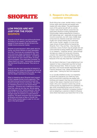 ©	2014 YELLOWWOOD. All rights reserved.PAGE 16 www.ywood.co.za
South Africa has a dark, terrible history in which
human rights were ignored and people were
treated with utter disdain. The psychological
scars of this period are still with us, and as
a result, many South African consumers are
particularly sensitive to being disrespected.
Unfortunately, feeling respected by a brand is
still frighteningly rare – especially amongst lower
income consumers, but with many middle class
consumers too. Brands would earn enormous
loyalty from simply treating their customers
with a more ‘human’ respect. It is one of the
major drivers of brand affinity for brands like
Shoprite, Pick n Pay and Pep – they treat their
customers, some of whom may be people who are
unaccustomed to being treated well, with respect.
In our research, “customer service” came through
strongly as a reason for loving and choosing
a brand. One respondent chose Pep because
“they take care of us” and another loves Shoprite
“because of the way they treat their customers.”
No one likes to feel poor. It was enlightening in our
research to hear a respondent say that he loved
USave because there, “there is no poor,” and to
see that a mid-income female respondent liked
Foschini because it has “classy clothes for the
upper class,” making her feel more respected.
In our socially stratified society, it is imperative
to tackle any prejudices your staff may have
and to ensure that customers are treated with
kindness and respect; that they are included and
made to feel valued, important and at home. A
bright, shiny and ‘exclusive’ brand may just be
coming across as judgemental and unpleasant. It’s
also worth remembering that word-of-mouth is
disproportionately influential in emerging markets13
and so delighting a customer is likely to influence
what others hear about your brand from him or her.
Respect is the ultimate
customer service
2.
13
McKinsey Insights, Building Brands in Emerging Markets, 2012
Shoprite is South Africa’s over-all favourite brand,
according to our research, and has particular
appeal to those between 26 and 40 and to the
middle income consumer market.
Shoprite is loved because it offers great value for
money, and South Africans of every persuasion
love that. The prices are consistently low, there
is an enormous range of products on offer, and
customers are treated with respect – something
that is still far too rare in South Africa, for lower
income shoppers. One respondent remarked “At
USave there is no ‘poor’,” and another remarked
that she loved Shoprite because “they serve us
nicely.”
Shoprite has also been expanding its footprint to
bring its stores to where the shoppers are (such as
expanding in townships) and this is seen as a sign
that the retailer cares about its shoppers.
What is interesting about Shoprite brand support
is that it appeals across income segments. They
are listed among favourite brands for both low
income and high-income consumers. This paints
an interesting picture of a new South African
consumer – someone who is defined as much by
what they value as who they are. We are seeing
the emergence of the ‘hybrid consumer’ who will
shop for the very lowest prices in order to save
enough money for premium or super-premium
products. The same consumer may buy groceries
at Shoprite and shoes at Nike or Carvela. Are
South African brands ready to cater for rich and
poor in the same space?
LOW PRICES ARE NOT
JUST FOR THE POOR:
SHOPRITE
 