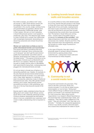 ©	2014 YELLOWWOOD. All rights reserved.PAGE 17 www.ywood.co.za
In a country where so many were denied access
for so long, brands that give access to new things
to those who have never had it before generate
huge levels of love and loyalty. Leading brands
find ways to give consumers more choice than
they are accustomed to and give them access
to experiences they would never have previously
had. The barriers in South Africa are coming
down – brands need to find better ways to
accelerate the inclusion of the excluded. SAB
helps entrepreneurs start their own businesses
and access new markets, Shoprite and Pick n Pay
help consumers have new experiences, services
and access to a wider range of products at
affordable rates.
In the case of Shoprite, they also make it
physically easier to access a decent shopping
environment by opening stores where
customers are – cutting down travel costs and
inconveniences for these shoppers.
Consumers want brands who give back. They
want to see their community, family and
country succeed. It is not only an upper-income
preoccupation or nice-to-have. ‘Giving back’
means different things to different socio-economic
groups, but overall it is an important requirement
for most consumers. Many lower-income
respondents in our research offered Harambee as
the brand that best understands their needs, and
explained: “They help to make a difference to the
youth,” “they are committed,” and “they help us to
find jobs.” 17
Similarly, the unexpected appearance
of Avon in our results, as both a favourite brand
and a brand that understands the needs of South
Leading brands break down
walls and broaden access
Community is not
a social media term
4.
5.
“You strike a woman, you strike a rock” sang
the women in 1956. South African women are
formidable. We have many female-headed
households in this country, single, working moms
and grandmothers as guardians. Women have
been transcending ‘traditionally female’ roles
in their careers. And yet, so much marketing
in South Africa boxes women in and speaks in
amateurish, girly ways. This relevance gap needs
to close if brands are to sustain their relationship
with increasingly empowered, demanding and
discerning consumers who remain the primary
shoppers.
Women are nearly twice as likely as men to
prefer international brands over local brands.14
This shows that there is something that local
brands don’t quite get. Some consumers told
us it’s because “you don’t get the same kind of
quality from local brands” and others said it’s
because “local brands don’t keep up to date with
the latest trends.”15
This seems to be borne out by
the success of brands such as Woolworths and
Mr Price in our research. While the one retailer
focuses on quality and the other on affordability,
both were loved for being fresh, contemporary and
plugged into international trends and style.
It’s not just about a female love of fashion or a
demanding aesthetic eye. Capitec, for example, is
the only financial services brand ranked among
the favourite brands of women. It is a new brand
with a ‘clean slate’ approach to marketing – it
does not prescribe, patronise or play to traditional
financial services roles. They offer gender-neutral
banking, and it works. Nike portrays women
as powerful and driven in their advertising, and
they are in the top three favourite brands of SA
women.16
Brands need to really understand where they are
falling short with modern South African women.
South Africa is still a relatively patriarchal society.
Confront whatever stereotypes are still floating
about in how you understand your customers, and
invest in really understanding what is important to
them.
Women want more3.
14
Yellowwood primary research – mobile survey: March 2014, 900 respondents across 	
Johannesburg and Cape Town
15
Yellowwood consumer research – voxpops: March 2014
16
Yellowwood primary research – mobile survey: March 2014, 900 respondents across 	
Johannesburg and Cape Town
17
Yellowwood primary research – mobile survey: March 2014, 900 respondents across 	
Johannesburg and Cape Town
 
