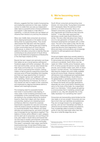 ©	2014 YELLOWWOOD. All rights reserved.PAGE 18 www.ywood.co.za
Africans, suggests that their model of empowering
and employing customers (in their case, enabling
women to create their own jobs as independent
sales reps) is a powerful driver of brand preference
and support. It also leads to a halo effect in
marketing – in that all of those who are helped out
influence their friends to try and buy the products.
Many new middle class consumers are anxious
about slipping backwards on the ladder and are
taking strain by supporting others. They would
value brands that help them with that support;
to some it may mean offering jobs and investing
in their communities (such as Coca Cola and
OUTsurance), to others it may mean building
platforms that allow consumers to feel like they are
contributing to the advancement of South Africa
(such as the MySchool programme at Woolworths
or the Add Hope initiative at KFC).
Brands that earn respect and admiration are those
that realise we are a social species well beyond
Facebook pages and twitter campaigns. We come
from real communities, and we value brands that
help those communities out. In a country like
ours, which is recovering from division, nothing
makes us feel as good as supporting a brand that
removes some of those inequalities and iniquities,
and there are huge opportunities for brands to
better integrate ‘giving’ and ‘upliftment’ with
their marketing. Check out the Yellowwood white
paper, Doing Business On Purpose, for more on
how brands can start to matter to their customers
and employees by aligning themselves behind a
relevant and meaningful purpose.
The increasing need for purposeful brands
that invest in communities is also leading, in
many cases, to the increasing prominence and
consideration of the corporate brand. Consumers
are looking to the company behind the product
brand to check that it aligns with their values
and priorities, leading to an interesting brand
architecture dilemma: should the corporate
brand build a reputation for care and community
while the product brands centre their reputation
on functional benefits? How different can these
attitudes and positionings be, and what is the best
way to leverage the two reputations together? The
balance of forces will be different in each category
and for each set of consumers, but one thing is for
sure: jobs matter in South Africa and brands that
can find ways to employ and empower consumers
and their communities will earn love and loyalty.
This doesn’t necessarily mean soppy, saccharine
brand positionings; it’s just about finding ways
to do business that benefit the consumer beyond
their purchase.
South African consumers are becoming more
diverse, not more similar. Young black consumers
don’t necessarily follow the opinions of their
parents or of white consumers. And in our
research consumers younger than 30 chose a
very fragmented set of brands as their favourite
brands.18
It has often been assumed that
democracy would make South Africans more
similar. The story often told about born-frees is
one of a new generation of South Africans that
transcend racial barriers and speak with a united
voice. The truth of the matter is that, like the rest
of the world, media (and therefore the consumer’s
voice) has become more fragmented in South
Africa and mass communications are increasingly
impotent to shift perceptions and influence
behaviours.
Social and digital media have recently started to
gain critical mass in South Africa, and their ability
to democratise and diversify brand influence will
continue to accelerate. South Africa now has
nearly ten million monthly active Facebook users,
87% of whom access the service via their mobile
phones, and 5.5million twitter users, 85% of whom
access it via their phones.19
As smartphones and
data become cheaper and more widely available
across all income levels, influencer marketing
will become more widespread and sophisticated.
According to Millward Brown, South Africa is
the global leader in spreading positive word of
mouth.20
South Africans are hugely influenced
by friends and family and younger generations
especially are more cynical about marketing and
savvy to the tricks of the trade. As a respondent
said in our interviews, “I think people are gaining
a consciousness that in marketing, products get
pushed on you. Hey, let’s decipher this. Is this
really necessary? Is it something that I want?”
Consumers are transcending racial divides but the
new reality is not any simpler. Consumers are now
free to form their own identities and preferences.
They are no longer boxed in by demographics
and law, and can form friendships and fields of
influence around shared interests and passions.
They increasingly relate to brands on lifestyle,
points of view and need-state rather than who
they are or what life stage they are at.
We’re becoming more
diverse
6.
18
Yellowwood primary research – mobile survey: March 2014, 900 respondents across 	
Johannesburg and Cape Town
19
WorldWideWorx, South African Social Media Landscape, 2014
20
POPAI: The Global Association for Marketing at Retail, 2011 Report: The Power of Word 	
of Mouth in Driving Brand Equity
 