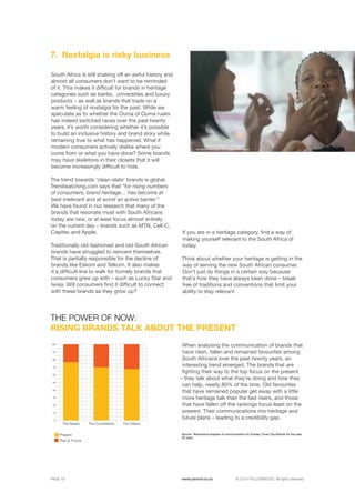 ©	2014 YELLOWWOOD. All rights reserved.PAGE 19 www.ywood.co.za
South Africa is still shaking off an awful history and
almost all consumers don’t want to be reminded
of it. This makes it difficult for brands in heritage
categories such as banks, universities and luxury
products – as well as brands that trade on a
warm feeling of nostalgia for the past. While we
speculate as to whether the Ouma of Ouma rusks
has indeed switched races over the past twenty
years, it’s worth considering whether it’s possible
to build an inclusive history and brand story while
remaining true to what has happened. What if
modern consumers actively dislike where you
come from or what you have done? Some brands
may have skeletons in their closets that it will
become increasingly difficult to hide.
The trend towards ‘clean-slate’ brands is global.
Trendwatching.com says that “for rising numbers
of consumers, brand heritage… has become at
best irrelevant and at worst an active barrier.”
We have found in our research that many of the
brands that resonate most with South Africans
today are new, or at least focus almost entirely
on the current day – brands such as MTN, Cell-C,
Capitec and Apple.
Traditionally old-fashioned and old-South African
brands have struggled to reinvent themselves.
That is partially responsible for the decline of
brands like Eskom and Telkom. It also makes
it a difficult line to walk for homely brands that
consumers grew up with – such as Lucky Star and
Iwisa. Will consumers find it difficult to connect
with these brands as they grow up?
Nostalgia is risky business7.
When analysing the communication of brands that
have risen, fallen and remained favourites among
South Africans over the past twenty years, an
interesting trend emerged. The brands that are
fighting their way to the top focus on the present
– they talk about what they’re doing and how they
can help, nearly 80% of the time. Old favourites
that have remained popular get away with a little
more heritage talk than the fast risers, and those
that have fallen off the rankings focus least on the
present. Their communications mix heritage and
future plans – leading to a credibility gap.
THE POWER OF NOW:
RISING BRANDS TALK ABOUT THE PRESENT
Present
Past & Future
The Risers The FallersThe Consistents
0
10
20
30
40
50
60
70
80
90
100
Modern nostalgia: KFC tastes like home
If you are in a heritage category, find a way of
making yourself relevant to the South Africa of
today.
Think about whether your heritage is getting in the
way of serving the new South African consumer.
Don’t just do things in a certain way because
that’s how they have always been done – break
free of traditions and conventions that limit your
ability to stay relevant.
Source: Yellowwood analysis of communication for Sunday Times Top Brands for the past
20 years.
 