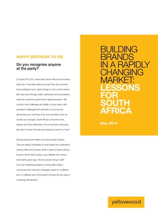 On April 27th 2014, democratic South Africa turned twenty
years old. It has been quite a journey! Very few countries
have undergone such rapid change in such a short period.
We have been through violent upheavals and reconciliation
euphoria, economic growth and a global recession. We
confront new challenges and battle, in many ways, with
persistent challenges that were left to us by the pre-
democracy era. One thing is for sure and that is that our
society has changed. South African consumers look,
behave and think differently to the consumers of the past.
We want to know if brands are keeping up and if so, how?
Strong brands both reflect and push society forward.
They are deeply embedded in local insight and understand
cultural shifts and nuances. What it takes to build a strong
brand in South Africa today is very different from what it
took twenty years ago. Are any brands doing it well?
Or is the marketing profession running after today’s
consumers with tools and messages meant for a different
era or a different part of the world? And are the old rules of
marketing still relevant?
HAPPY BIRTHDAY TO US!
Do you recognise anyone
at the party?
May 2014
BUILDING
BRANDS
IN A RAPIDLY
CHANGING
MARKET:
LESSONS
FOR
SOUTH
AFRICA
 