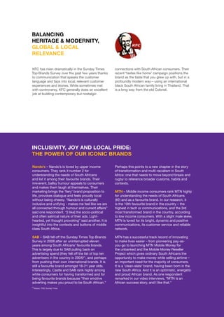 ©	2014 YELLOWWOOD. All rights reserved.PAGE 20 www.ywood.co.za
KFC has risen dramatically in the Sunday Times
Top Brands Survey over the past few years thanks
to communication that speaks the customer
language and taps into local, relevant customer
experiences and stories. While sometimes met
with controversy, KFC generally does an excellent
job at building contemporary but nostalgic
BALANCING
HERITAGE & MODERNITY,
GLOBAL & LOCAL
RELEVANCE
Nando’s – Nando’s is loved by upper income
consumers. They rank it number 2 for
understanding the needs of South Africans
and list it among their favourite brands. Their
irreverent, ballsy humour appeals to consumers
and makes them laugh at themselves. Their
marketing brings the ‘fiery’ brand proposition to
life, provokes dialogue and feels proudly local
without being cheesy. “Nando’s is culturally
inclusive and unifying - makes me feel like we are
all connected through humour and current affairs”
said one respondent. “[I like] the socio-political
and often satirical nature of their ads. Light-
hearted, yet thought provoking” said another. It is
insightful into the contexts and buttons of middle
class South Africa.
SAB – SAB fell off the Sunday Times Top Brands
Survey in 2008 after an uninterrupted eleven
years among South Africans’ favourite brands.
This is largely due to SAB pulling back on
advertising spend (they fell off the list of top ten
advertisers in the country in 2004)21
, and perhaps
from pushing their own international brands. It is
still a favourite brand amongst 18-21 year olds.
Interestingly, Castle and SAB rank highly among
white consumers for having transformed and for
being favourite brands because “their emotive
adverting makes you proud to be South African.”
INCLUSIVITY, JOY AND LOCAL PRIDE:
THE POWER OF OUR ICONIC BRANDS
Perhaps this points to a new chapter in the story
of transformation and multi-racialism in South
Africa: one that needs to move beyond braais and
rugby to reference broader customs, habits and
contexts.
MTN – Middle income consumers rank MTN highly
for understanding the needs of South Africans
(#2) and as a favourite brand. In our research, it
is the 10th favourite brand in the country – the
highest in tech or communications, and the 3rd
most transformed brand in the country, according
to low income consumers. With a slight male skew,
MTN is loved for its bright, dynamic and positive
communications, its customer service and reliable
network.
MTN has a successful track record of innovating
to make lives easier – from pioneering pay-as-
you-go to launching MTN Mobile Money for
the unbanked and the Mobile Money Reseller
Project which gives ordinary South Africans the
opportunity to make money while selling airtime –
an important need for the majority of consumers.
It is a ‘clean-slate’ brand, having been born in the
new South Africa. And it is an optimistic, energetic
and proud African brand. As one respondent
remarked in our video interviews, “MTN is an
African success story, and I like that.”
connections with South African consumers. Their
recent ‘tastes like home’ campaign positions the
brand as the taste that you grew up with, but in a
profoundly modern way – using an international
black South African family living in Thailand. That
is a long way from the old Colonel.
21
Nielsen, TNS, Sunday Times
 