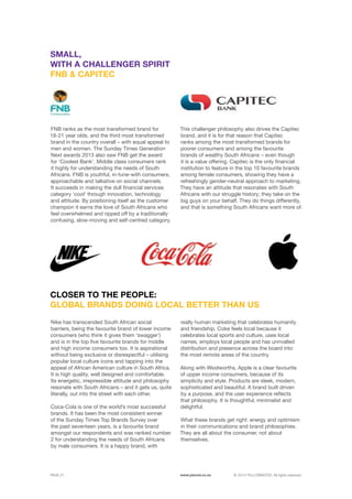 ©	2014 YELLOWWOOD. All rights reserved.PAGE 21 www.ywood.co.za
Nike has transcended South African social
barriers, being the favourite brand of lower income
consumers (who think it gives them ‘swagger’)
and is in the top five favourite brands for middle
and high income consumers too. It is aspirational
without being exclusive or disrespectful – utilising
popular local culture icons and tapping into the
appeal of African American culture in South Africa.
It is high quality, well designed and comfortable.
Its energetic, irrepressible attitude and philosophy
resonate with South Africans – and it gets us, quite
literally, out into the street with each other.
Coca-Cola is one of the world’s most successful
brands. It has been the most consistent winner
of the Sunday Times Top Brands Survey over
the past seventeen years, is a favourite brand
amongst our respondents and was ranked number
2 for understanding the needs of South Africans
by male consumers. It is a happy brand, with
CLOSER TO THE PEOPLE:
GLOBAL BRANDS DOING LOCAL BETTER THAN US
FNB ranks as the most transformed brand for
18-21 year olds, and the third most transformed
brand in the country overall – with equal appeal to
men and women. The Sunday Times Generation
Next awards 2013 also saw FNB get the award
for ‘Coolest Bank’. Middle class consumers rank
it highly for understanding the needs of South
Africans. FNB is youthful, in-tune-with consumers,
approachable and talkative on social channels.
It succeeds in making the dull financial services
category ‘cool’ through innovation, technology
and attitude. By positioning itself as the customer
champion it earns the love of South Africans who
feel overwhelmed and ripped off by a traditionally
confusing, slow-moving and self-centred category.
SMALL,
WITH A CHALLENGER SPIRIT
FNB & CAPITEC
This challenger philosophy also drives the Capitec
brand, and it is for that reason that Capitec
ranks among the most transformed brands for
poorer consumers and among the favourite
brands of wealthy South Africans – even though
it is a value offering. Capitec is the only financial
institution to feature in the top 10 favourite brands
among female consumers, showing they have a
refreshingly gender-neutral approach to marketing.
They have an attitude that resonates with South
Africans with our struggle history; they take on the
big guys on your behalf. They do things differently,
and that is something South Africans want more of.
really human marketing that celebrates humanity
and friendship. Coke feels local because it
celebrates local sports and culture, uses local
names, employs local people and has unrivalled
distribution and presence across the board into
the most remote areas of the country.
Along with Woolworths, Apple is a clear favourite
of upper income consumers, because of its
simplicity and style. Products are sleek, modern,
sophisticated and beautiful. A brand built driven
by a purpose, and the user experience reflects
that philosophy. It is thoughtful, minimalist and
delightful.
What these brands get right: energy and optimism
in their communications and brand philosophies.
They are all about the consumer, not about
themselves.
 