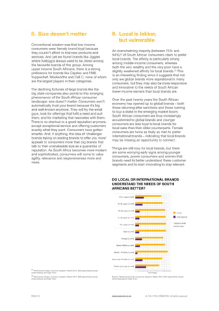 ©	2014 YELLOWWOOD. All rights reserved.PAGE 22 www.ywood.co.za
Conventional wisdom was that low-income
consumers were fiercely brand loyal because
they couldn’t afford to trial new products and
services. And yet we found brands like Jiggies
where Kellogg’s always used to be, listed among
the favourite brands of this group. Among
upper income South Africans, there is a strong
preference for brands like Capitec and FNB,
Yuppiechef, Woolworths and Cell C, none of whom
are the largest players in their categories.
The declining fortunes of large brands like the
big state companies also points to this emerging
phenomenon of the South African consumer
landscape: size doesn’t matter. Consumers won’t
automatically trust your brand because it’s big
and well-known anymore. They will try the small
guys, look for offerings that fulfil a need and suit
them, and for marketing that resonates with them.
There is no shortcut to a good reputation anymore,
except exceptional service and offering customers
exactly what they want. Consumers have gotten
smarter. And, if anything, the idea of ‘challenger
brands taking on leading brands to offer you more’
appeals to consumers more than big brands that
talk to their unshakeable size as a guarantee of
reputation. As South Africa becomes more modern
and sophisticated, consumers will come to value
agility, relevance and responsiveness more and
more.
Size doesn’t matter8.
An overwhelming majority (between 75% and
94%)22
of South African consumers claim to prefer
local brands. The affinity is particularly strong
among middle-income consumers, whereas
both the very wealthy and the very poor have a
slightly weakened affinity for local brands.23
This
is an interesting finding since it suggests that not
only are global brands more aspirational to many
consumers, but they may also be more responsive
and innovative to the needs of South African
lower-income earners than local brands are.
Over the past twenty years the South African
economy has opened up to global brands – both
those returning after sanctions and those rushing
to buy a stake in the emerging market boom.
South African consumers are thus increasingly
accustomed to global brands and younger
consumers are less loyal to local brands for
local sake than their older counterparts. Female
consumers are twice as likely as men to prefer
international brands – indicating that local brands
may be missing an opportunity to connect.
Things are still rosy for local brands, but there
are some worrying early signs among younger
consumers, poorer consumers and women that
brands need to better understand these customer
segments and to start innovating to stay relevant.
Local is lekker,
but vulnerable
9.
22
Yellowwood primary consumer research: March 2014, 900 respondents across
Johannesburg and Cape Town
23
Yellowwood primary consumer research: March 2014, 900 respondents across
Johannesburg and Cape Town
Source: Yellowwood primary consumer research: March 2014, 900 respondents across
Johannesburg and Cape Town
DO LOCAL OR INTERNATIONAL BRANDS
UNDERSTAND THE NEEDS OF SOUTH
AFRICANS BETTER?
*Caution: small
sample base
Local
International
18-21 years (n=65)
26-30 years (n=349
40+ years (n=45*)
Female (n=454)
R6000 - R15000 (n=226)
22-25 years (n=240)
31-40 years (n=171)
Male (n=418)
Below R6000 (n=364)
More than R15000 (n=131)
Prefer not to say (n=149)
Percentage
0 5 45 9525 6515 5535 857510 50 10030 807020 6040 90
 