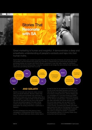 ©	2014 YELLOWWOOD. All rights reserved.PAGE 23 www.ywood.co.za
Great marketing is human and insightful. It demonstrates a deep and
empathetic understanding of people’s contexts and taps into their
human truths.
Stories That
Resonate
with SA
South Africa’s history and context has profoundly influenced the kinds of themes and stories that we tell
one another, and the themes that inspire and motivate us. Brands that can authentically leverage these
archetypal stories will connect with South African consumers in way that really makes an impression.
But as with all brand-building today, it requires marketers to do things that demonstrate these narratives,
rather than just talking about them in an ad.
Stories of triumph over adversity really connect
with us as South Africans. We are a nation that
beat the odds and triumphed over centuries of
conflict and chaos and, at an individual level, life is
still a struggle for a large number of South Africans.
Life can be very hard and we love to see people
who are succeeding against the odds, taking
control of their lives and rising up. A powerful
association for young consumers, in particular, is
freedom.
It is this archetypal story that gives so many
campaigns in contemporary South Africa their
power. The recent Bells ad, where a father learns
SIPHO AND GOLIATH1. to read so that he can appreciate the book that
his son wrote resonates because it shows an old
man taking on a huge challenge and succeeding.
It is a story of hope and love. Johnnie Walker has
run campaigns on it, as have Amstel and SARS.
Respondents in our research loved MTN because
it’s “an African success story.” Triumphing against
the odds resonates with South Africans and
this would also explain why we seem to love
challenger brands in this country. The likes of
Loxion Kulcha, Converse and Capitec are small,
agile brands that take on the big guys for our sake,
and they also approach marketing like outsiders
who want to change the system – a powerful
and empathetic stance in a country where many
consumers feel the same way.
Freedom
Hope
Care
Joy
Respect
Triumphing
over adversity
Providing for
the community
Connection
& Friendship
Providing for
loved ones
Laughing
at ourselves Understanding
& celebrating
my culture
 