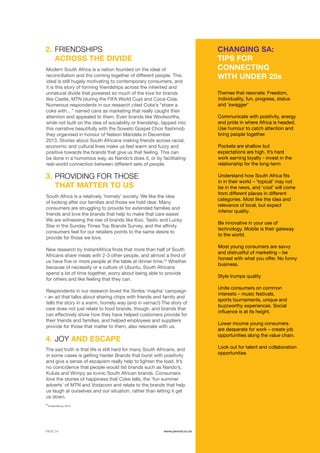 ©	2014 YELLOWWOOD. All rights reserved.PAGE 24 www.ywood.co.za
24
InstantAfrica, 2014
The sad truth is that life is still hard for many South Africans, and
in some cases is getting harder Brands that burst with positivity
and give a sense of escapism really help to lighten the load. It’s
no coincidence that people would list brands such as Nando’s,
Kulula and Wimpy as iconic South African brands. Consumers
love the stories of happiness that Coke tells, the ‘fun summer
adverts’ of MTN and Vodacom and relate to the brands that help
us laugh at ourselves and our situation, rather than letting it get
us down.
Modern South Africa is a nation founded on the ideal of
reconciliation and the coming together of different people. This
ideal is still hugely motivating to contemporary consumers, and
it is this story of forming friendships across the inherited and
unnatural divide that powered so much of the love for brands
like Castle, MTN (during the FIFA World Cup) and Coca-Cola.
Numerous respondents in our research cited Coke’s “share a
coke with…” named cans as marketing that really caught their
attention and appealed to them. Even brands like Woolworths,
while not built on the idea of sociability or friendship, tapped into
this narrative beautifully with the Soweto Gospel Choir flashmob
they organised in honour of Nelson Mandela in December
2013. Stories about South Africans making friends across racial,
economic and cultural lines make us feel warm and fuzzy and
positive towards the brands that give us that feeling. This can
be done in a humorous way, as Nando’s does it, or by facilitating
real-world connection between different sets of people.
South Africa is a relatively ‘homely’ society. We like the idea
of looking after our families and those we hold dear. Many
consumers are struggling to provide for extended families and
friends and love the brands that help to make that care easier.
We are witnessing the rise of brands like Koo, Tastic and Lucky
Star in the Sunday Times Top Brands Survey, and the affinity
consumers feel for our retailers points to the same desire to
provide for those we love.
New research by InstantAfrica finds that more than half of South
Africans share meals with 2-3 other people, and almost a third of
us have five or more people at the table at dinner time.24
Whether
because of necessity or a culture of Ubuntu, South Africans
spend a lot of time together, worry about being able to provide
for others and like feeling that they can.
Respondents in our research loved the Simba ‘mapha’ campaign
– an ad that talks about sharing chips with friends and family and
tells the story in a warm, homely way (and in vernac!) The story of
care does not just relate to food brands, though, and brands that
can effectively show how they have helped customers provide for
their friends and families, and helped employees and suppliers
provide for those that matter to them, also resonate with us.
JOY AND ESCAPE
FRIENDSHIPS
ACROSS THE DIVIDE
CHANGING SA:
TIPS FOR
CONNECTING
WITH UNDER 25s
PROVIDING FOR THOSE
THAT MATTER TO US
4.
2.
3.
Themes that resonate: Freedom,
individuality, fun, progress, status
and ‘swagger’
Communicate with positivity, energy
and pride in where Africa is headed.
Use humour to catch attention and
bring people together.
Pockets are shallow but
expectations are high. It’s hard
work earning loyalty - invest in the
relationship for the long-term
Understand how South Africa fits
in in their world – ‘topical’ may not
be in the news, and ‘cool’ will come
from different places in different
categories. Most like the idea and
relevance of local, but expect
inferior quality.
Be innovative in your use of
technology. Mobile is their gateway
to the world.
Most young consumers are savvy
and distrustful of marketing – be
honest with what you offer. No funny
business.
Style trumps quality
Unite consumers on common
interests – music festivals,
sports tournaments, unique and
buzzworthy experiences. Social
influence is at its height.
Lower income young consumers
are desperate for work – create job
opportunities along the value chain.
Look out for talent and collaboration
opportunities
 