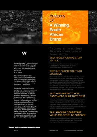 ©	2014 YELLOWWOOD. All rights reserved.PAGE 26 www.ywood.co.za
The brands that have won South
African hearts have a number of
things in common:
from Coke’s joyful world of local content, to
Castle’s sense of camaraderie to Nike’s
indomitable spirit of performance.
The brands that do well in South Africa today are not
associated with any one particular group of people.
Nike appeals to rich and poor, offering comfortable
style that is aspirational to some and casual to others.
KFC understands that fast food means something
very different to different kinds of people, from a
convenience to a treat – and taps into that emotional
response without alienating anyone.
Anatomy
Of
A Winning
South
African
Brand
THEY HAVE A POSITIVE STORY
TO TELL:
THEY ARE TAILORED BUT NOT
EXCLUSIVE.
THEY ARE DRIVEN TO GIVE
CUSTOMERS WHAT THEY WANT.
Whether it’s lowest prices or a minimalist and beautiful
customer experience, leading brands ruthlessly do
what is best for their customers and don’t lose focus.
They have deep insight into their customers so that
their offerings are relevant and their marketing taps into
what the customer really cares about.
They are focused brands with a clear purpose and
a portfolio of products, services and experiences
that align with and reinforce that purpose.
THEY PROVIDE CONSISTENT
VALUE AND SENSE OF PURPOSE.
Woolworths ranks #1 as brand that best
understands South Africans amongst
upper income consumers. It is South
Africa’s third favourite brand over-all,
and number
#1 for women.
It is a transformed brand that
transcends race – Woolworths ranks
in the top five favourite brands for all
race groups and both black and white
consumers rank it highly for having
transformed in line with SA.
Woolworths’ unrelenting focus on
quality is what makes them so beloved
by South Africans. Products are of
the highest quality and the shopping
experience is exceptional. Consumers
‘feel pampered’ and that Woolworths
“cares about my interests – I’m not just
a statistic.” Woolworths gives shoppers
access to internationally relevant
fashions and trends at affordable
rates, keeps things interesting through
constant change and is stylish without
being flashy. Marketing is tailored and
relevant, and the good business journey
resonates with South Africans’ desire
for responsible, generous brands that
give back and help them to give back.
Contemporary, classy and calming: the exceptional Woolworths shopping experience.
 
