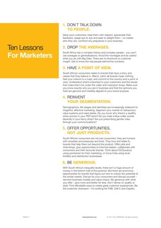 ©	2014 YELLOWWOOD. All rights reserved.PAGE 27 www.ywood.co.za
Ten Lessons
For Marketers
South Africa has a complex history and complex people – you can’t
use averages or generalisations. Avoid the montages and be careful
what you do with Big Data. There are no shortcuts to customer
insight. Get to know the real people behind the numbers.
DROP THE AVERAGES.
1.
2.
Value your customers, treat them with respect, appreciate their
feedback, speak eye to eye and seek to delight them – no matter
who they are. Confront any prejudices in your business.
DON’T TALK DOWN
TO PEOPLE.
With South Africa’s inequality levels, there isn’t a huge amount of
money in the bottom half of the pyramid. But there are enormous
opportunities for brands that figure out how to unlock the potential of
the whole market. Disrupt for your consumers and disrupt yourself –
reinvent business models and value chains. Be generous with what
you offer – give more and better for less. Don’t skimp on quality or
style. Find affordable ways to create great customer experiences. Be
the customer champion – it’s working for FNB, Cell C and Capitec.
BE GENEROUS.6.
South African consumers relate to brands that have a story and
values that they believe in. Bland, catch-all brands mean nothing.
Nail your colours to a mast, and commit to the country and a point of
view. Understand what’s important to your customers and the issues
that make them hot under the collar and champion those. Make sure
you know exactly why you are in business and that the opinions you
hold are genuine and credibly aligned to your brand purpose.
HAVE A POINT OF VIEW.3.
South African consumers are not just consumers: they are humans
with anxieties and pressures and lives. They love and relate to
brands that help them out beyond the product. Offer jobs and
internships, give opportunities to informal traders, collaborate with
consumers and their favourite brands. Think about OUTsurance
using pointsmen for their marketing, or Coca-Cola using local
bottlers and distribution businesses.
OFFER OPPORTUNITIES,
NOT JUST PRODUCTS.
Demographics, life-stages and identities are increasingly irrelevant to
insightful, effective marketing. Segment your market on behaviours.
value systems and need states. Do you know why there’s a wealthy
white woman in your PEP store? Do you treat a blue-collar worker
decently in your fancy shop? Are you prescribing gender roles
through your communications?
REINVENT
YOUR SEGMENTATION.
4.
5.
 