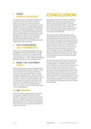 ©	2014 YELLOWWOOD. All rights reserved.PAGE 28 www.ywood.co.za
7.
In a nation where many people are still divided
and find it difficult to find common ground,
South Africans love the brands that help us
transcend our differences and venture out of our
bubbles. Nike Run Jozi brought different people
together around their love of sport. Old Mutual’s
summer concerts at Kirstenbosch unite people
around music, and Red Bull’s Vlugtag draws all
kinds of people together for bizarre, high-energy
silliness. What made the iconic Castle ads of
the 1990s so successful can be harnessed
well beyond television advertising: In 21st
Century marketing it’s about real-life events and
collaborations with consumers.
The last twenty years have been remarkable for
South Africa. The consumer landscape is very
different today, and yet the brand marketing
environment has failed to keep up. Many brands
are in search of growth across the continent
when there are enormous opportunities for those
that understand, respect and innovate for the
unserviced market right here.
South Africa’s new middle and upper classes
are hugely diverse, and will continue to diversify.
Some customers will want first world innovation
and the latest trends and technologies; others will
want brands that celebrate Africa and Africanness,
while others will just want you to understand the
pressures they are under and make their lives
easier. Consumers will continue to become more
informed and more demanding, and looking
at them through the lens of demographics will
become increasingly irrelevant. Only the brands
that can give them exactly what they want, make
them feel valued and drop the clichés will stand
out and thrive.
South Africans love humour and community, low
prices and access to new experiences. We want
to feel plugged in to the latest trends, but also
proud of the country and continent’s success. The
secret to being a great South African brand for
the next twenty years is generosity. Disrupt your
processes and products to give the customer and
the employee more. Delight them with more value
and better experiences, more opportunities and
better engagement. The leading brands of the next
twenty years won’t be those that just throw money
at advertising campaigns; they will be those that
re-humanise their marketing and put South African
consumers first.
BRING
PEOPLE TOGETHER. CONCLUSION
Make your consumers feel educated, informed
and reassured. Give them the tools to look after
themselves – whether this is in improving their
financial literacy, or empowering them to make
money themselves – such as MTN’s Mobile Money
Reseller programme or Avon’s reseller model.
HELP CONSUMERS
HELP THEMSELVES.
8.
Effective marketing is emotional. Leading brands
are those that make consumers feel good – they
don’t just make them buy things. Coca-Cola
resonates with everyone because it is a brand
centred on happiness and joy. Nando’s, Kulula
and Wimpy make people laugh. Be playful in your
marketing – humour is a great healing tool. But
be very careful not to get the tone wrong. As a
market, we have heightened sensitivities. The
best way to ensure humour strikes the right
balance is to have members of the target market
in your marketing team.
South Africa has changed a great deal, but the
change hasn’t stopped. We haven’t ‘arrived’
anywhere, and consumers will keep shifting and
evolving in response to economic, technological
and cultural factors. Global brands will continue
to squeeze local ones – so start putting together
teams that have the courage to be bold and the
insight to be relevant.
GET MOVING.10.
MAKE THE CUSTOMER
SMILE.
9.
 