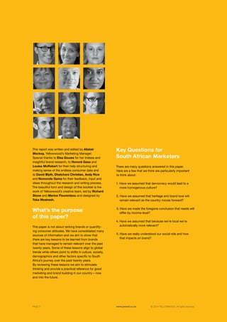©	2014 YELLOWWOOD. All rights reserved.PAGE 3 www.ywood.co.za
Key Questions for
South African Marketers
There are many questions answered in this paper.
Here are a few that we think are particularly important
to think about:
1. Have we assumed that democracy would lead to a 	
more homogenous culture?
2. Have we assumed that heritage and brand love will 	
remain relevant as the country moves forward?
3. Have we made the foregone conclusion that needs will	
differ by income level?
4. Have we assumed that because we’re local we’re 	
automatically more relevant?
5. Have we really understood our social role and how 	
that impacts on brand?
What’s the purpose
of this paper?
This report was written and edited by Alistair
Mackay, Yellowwood’s Marketing Manager.
Special thanks to Elsa Gouws for her tireless and
insightful brand research, to Honoré Gasa and
Louise McRobert for their help structuring and
making sense of the endless consumer data and
to David Blyth, Dhatchani Christian, Andy Rice
and Nomonde Gama for their feedback, input and
ideas throughout the research and writing process.
The beautiful form and design of this booklet is the
work of Yellowwood’s creative team, led by Richard
Stone and Marios Flourentzou and designed by
Toka Moshesh.
This paper is not about ranking brands or quantify-
ing consumer attitudes. We have consolidated many
sources of information and we aim to show that
there are key lessons to be learned from brands
that have managed to remain relevant over the past
twenty years. Some of these lessons align to global
trends while others point to shifts in culture, society,
demographics and other factors specific to South
Africa’s journey over the past twenty years.
By reviewing these lessons we aim to stimulate
thinking and provide a practical reference for good
marketing and brand building in our country – now
and into the future.
 