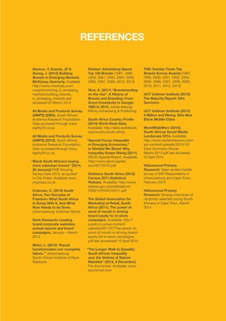 ©	2014 YELLOWWOOD. All rights reserved.PAGE 30 www.ywood.co.za
REFERENCES
Atsmon, Y, Kuentz, JF &
Seong, J. (2012) Building
Brands in Emerging Markets.
McKinsey Quarterly. Available
http://www.mckinsey.com/
insights/winning_in_emerging_
markets/building_brands_
in_emerging_markets last
accessed 20 March 2014
All Media and Products Survey
(AMPS) (2004). South African
Audience Research Foundation.
Data accessed through www.
eighty20.co.za
All Media and Products Survey
(AMPS) (2013). South African
Audience Research Foundation.
Data accessed through www.
eighty20.co.za
“Black South Africans buying
more suburban homes” (2014,
20 January) FNB Housing
Survey Data 2013, as quoted
in City Press. Available www.
citypress.co.za
Coleman, C. (2013) South
Africa: Two Decades of
Freedom: What South Africa
is Doing With It, And What
Now Needs to be Done.
Johannesburg: Goldman Sachs
Desk Research: Leading
brand corporate websites,
annual reports and brand
campaigns, January – March
2014
Moloi, L. (2013) “Racial
transformation not ‘complete
failure.’” Johannesburg:
South African Institute of Race
Relations
Nielsen: Advertising Spend
Top 100 Brands (1997, 1999,
2000, 2001, 2002, 2004, 2005,
2006, 2007, 2008, 2012, 2013)
Rice, A. (2011) “Brandstanding
on the rise”, A History of
Brands and Branding: From
Groot Constantia to Google:
1865 to 2010, Johannesburg:
Affinity Advertising & Publishing
South Africa Country Profile
(2014) World Bank Data.
Available: http://data.worldbank.
org/country/south-africa
“Special Focus: Inequality
in Emerging Economies,”
in Divided We Stand: Why
Inequality Keeps Rising (2011)
OECD Special Report. Available:
http://www.oecd.org/els/
soc/49170475.pdf
Statistics South Africa (2012)
Census 2011 Statistical
Release. Available: http://www.
statssa.gov.za/publications/
P03014/P030142011.pdf
The Global Association for
Marketing at Retail, South
Africa (2011). The power of
word of mouth in driving
brand equity for in-store
campaigns. Available: http://
popai.co.za/wp-content/
uploads/2011/07/The-power-of-
word-of-mouth-in-driving-brand-
equity-for-in-store-campaigns.
pdf last accesssed 15 April 2014
“The Longer Walk to Equality:
South African inequality
over the lifetime of Nelson
Mandela” (2013, 6 December)
The Economist. Available: www.
economist.com
TNS: Sunday Times Top
Brands Survey Awards (1997,
1999, 2000, 2001, 2002, 2004,
2005, 2006, 2007, 2008, 2009,
2010, 2011, 2012, 2013)
UCT Unilever Institute (2013)
The Majority Report: SA’s
Survivors
UCT Unilever Institute (2013)
4 Million and Rising: SA’s New
Black Middle Class
WorldWideWorx (2013).
South African Social Media
Landscape 2014. Available:
http://www.worldwideworx.com/
wp-content/uploads/2013/10/
Exec-Summary-Social-
Media-2014.pdf last accessed
15 April 2014
Yellowwood Primary
Research: Open-ended mobile
survey of 900 Respondents in
Johannesburg and Cape Town,
February 2014
Yellowwood Primary
Research: Voxpop interviews of
randomly-selected young South
Africans in Cape Town, March
2014
 