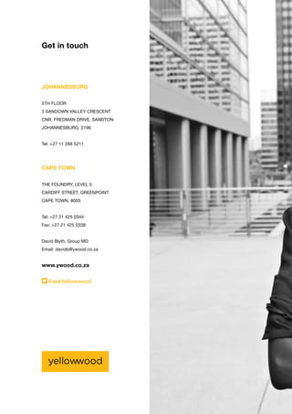 Get in touch
JOHANNESBURG
5TH FLOOR
3 SANDOWN VALLEY CRESCENT
CNR. FREDMAN DRIVE, SANDTON
JOHANNESBURG. 2196
Tel: +27 11 268 5211
CAPE TOWN
THE FOUNDRY, LEVEL 5
CARDIFF STREET, GREENPOINT
CAPE TOWN, 8005
Tel: +27 21 425 0344
Fax: +27 21 425 0338
David Blyth, Group MD
Email: davidb@ywood.co.za
www.ywood.co.za
@askYellowwood
 
