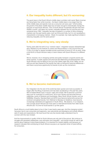 ©	2014 YELLOWWOOD. All rights reserved.PAGE 6 www.ywood.co.za
The good news is that South Africa’s middle class is entirely multi-racial. Black incomes
are rising faster than white incomes , the black middle class is now larger than the
white middle class and spends more as a consumer set every year.5
Unfortunately,
the growth of the black middle class has not been enough to dramatically change the
fortunes of most South Africans. 70% of South African households still earn less than
R5000 a month6
, and taken as a whole, inequality between the rich and the poor has
worsened since 1994.7
Inequality has also increased in a number of other emerging
markets over the past twenty years, such as China and India, but it is not necessarily a
characteristic of emerging markets - Brazil, for example, has made significant strides in
reducing inequality over the same period.8
Twenty years after the birth of our ‘rainbow nation’, integration remains dishearteningly
slow. Research by the Institute of Justice and Reconciliation in 2013 found that only
17.8% of us often or always socialise across racial lines at home (27.4% at work), while
a full 56.6% of South Africans rarely or never interact with South Africans of a different
race.
We do, however, mix in shopping centres and public transport, at sports events and
shisa-nyamas, in public spaces and precincts like Maboneng and Braamfontein. Many
South Africans may be failing to live up to the Castle Lager ads of the 1990s, but we
still love and feel inspired by the brands that help us transcend historical differences –
and there is enormous opportunity for brands to pick up this momentum.
South Africa is a much better place to live in than it was twenty years ago. And this changing context
has given rise to new consumers and segments, new subcultures and paradigms and entirely different
sets of needs and expectations. We have found that very few brands really understand how to
connect with this new mindset.
And the improvements in quality of life for South Africans are only part of the picture. We continue to
struggle with persistent joblessness, poor education and inequality – and brands would do well to get
serious about helping to solve these problems. It is important for market stability, and because our
research indicates that contributing to South Africa’s success is an important driver of brand affinity
for consumers.
4. Our inequality looks different, but it’s worsening:
5. We’re integrating very, very slowly:
Our integration into the rest of the world has been quicker and more successful. It
began after the lifting of sanctions and has been accelerating in the past few years.
We’ve hosted World Cups in soccer, rugby and cricket. We’ve become a common
stop-over for musicians on world tours, we’ve won Oscars and launched famous
celebrities, works of literature and businesses. Many South African brands, such as
SABMiller, Shoprite, Standard Bank and MTN have become behemoths across the
continent and global brands, from Walmart to Barclays to Vodafone, have become
increasingly interested and aggressive in South Africa. We observe, in our research,
how younger South Africans are more open to international brands than older South
Africans are.9
It’s time for local brands to up their game.
6. We’ve become mainstream:
17.8%
 