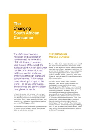 ©	2014 YELLOWWOOD. All rights reserved.PAGE 7 www.ywood.co.za
10
UCT Unilever Institute, 4 Million and Rising: SA’s New Black Middle Class, 2013
The shifts in economics,
migration and globalisation
have resulted in a new kind
of South African consumer.
Like the rest of the world, the
average South African consumer
has become better informed,
better connected and more
empowered through digital and
social channels. This change
is accelerating throughout the
world – as power, information
and influence are democratised
through social media.
In South Africa, the shift to better informed and
demanding consumers has been coupled with the
rise of entirely new consumer segments over the
past twenty years - newly wealthy consumers who
have none of the loyalties of previous generations
and none of the baggage, either.
Business and brands have had to gear themselves
to cater to entirely different people. And they are
doing so with limited success.
The rise of the black middle class has been one of
the most dramatic changes in democratic South
Africa. As first generation middle class consumers,
they have very different needs and contexts to the
predominantly third-generation white middle class.
Understanding these consumers has been the
goal of countless studies – thankfully, since early
character sketches were of crude materialism and
bling consumption.
The black middle class is not a customer
segment. There is huge variety of needs and
outlooks within this new consumer class.
Demographics are of limited use when marketing
with insight and nuance – and they are becoming
increasingly irrelevant, as we will argue in
this paper. Nonetheless, an interesting (albeit
generalised) dynamic of the black middle class
that differentiates it from ‘traditional’ consumers
is where anxieties and tension reside. Many black
middle class consumers experience a tension
between traditional customs and roles and
contemporary life and values10
. Many feel anxious
about supporting others and worrying about falling
back to less secure socio-economic levels. These
have profound implications for products, services
and tone of messaging.
The
Changing
South African
Consumer
THE CHANGING
MIDDLE CLASSES
 