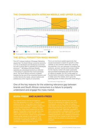 ©	2014 YELLOWWOOD. All rights reserved.PAGE 8 www.ywood.co.za
Our research shows that the homogenous
born-free generation is a myth – at least in brand
preference terms. Young black South African
consumers have very different brand preferences
to young white consumers – whereas, in older
generations, these brand preferences are more
aligned. Young black consumers also have very
different preferences to their parents. This is
unlike white consumers, where young generations
choose similar brands to their parents. This
is because not much has changed for white
consumers. These Always-Frees have similar
contexts and lifestyles to their parents.
BORN-FREES AND ALWAYS-FREES
11
UCT Unilever Institute, The Majority Report, 2013
The UCT Unilever Institute of Strategic Marketing
argues that “the South African consumer economy
is a mix of developed and developing economies,
but with a strong slant to operating as a developed
economy.”11
We believe this bias towards
operating as a developed economy is reflected
in the kinds of customers that most businesses
serve. The South African economy is geared
towards the top end of the consumer pyramid, and
is often blind to the needs, cultural markers and
preferences of the majority of consumers.
THE (STILL) FORGOTTEN MASS MARKET
This is an enormous wasted opportunity that
causes businesses to search for growth in other
markets on the continent rather than unlocking
the potential in our own backyard. Innovating new
products, services, brands and business models
for the majority market will create sustainable
and successful businesses that hold the loyalty
of millions of people. Our 2013 white paper on
Transformative Innovation outlines ideas for brands
to better serve this market, and to grow the
spending power of these consumers while doing it.
One of the key reasons for the widening relevance gap between
brands and South African consumers is a failure to properly
understand and engage the mass market.
Black born-frees are charting their own path.
They are not adopting the tastes of their white
counterparts, nor do they follow the tastes of
older black consumers. Many even feel ashamed
of the brands that they grew up with. This puts
brands that have been historically successful in
black communities in a strange position, it proves
that brands that are ‘cool’ with white youth have
nothing guaranteed, and it presents an enormous
opportunity for new brands to earn the love and
loyalty of this new cohort of consumers and
shoppers.
THE CHANGING SOUTH AFRICAN MIDDLE AND UPPER CLASS
Black
The demographic of middle class South Africa has shifted considerably.
White Coloured Indian
2004
10
40
70
20
50
80
30
60
90
100
R1
-R199
R200
-R299
R300
-R399
R400
-R499
R500
-R599
R600
-R699
R700
-R799
R1400
-R1599
R1600
-R1999
R2000
-R2499
R2500
-R2999
R3000
-R3999
R4000
-R4999
R5000
-R5999
R6000
-R6999
R7000
-R7999
R8000
-R8999
R9000
-R9999
R10000
-R10999
R11000
-R11999
R12000
-R13999
R14000
-R15999
R16000
-R19999
R20000
-R24999
R25000
-R29999
R30000
-R39999
R40000+
R800
-R899
R900
-R999
R1000
-R1099
R1100
-R1199
R1200
-R1399
10
0
0
40
70
20
50
80
30
60
90
100
Nopersonal
income
Nopersonal
income
R1
-R499
R500
-R599
R600
-R699
R700
-R799
R800
-R899
R900
-R999
R1000
-R1099
R2500
-R2999
R3000
-R3999
R4000
-R4999
R5000
-R5999
R6000
-R6999
R7000
-R7999
R8000
-R8999
R9000
-R9999
R10000
-R10999
R11000
-R11999
R12000
-R13999
R14000
-R15999
R16000
-R19999
R20000
-R24999
R25000
-R29999
R30000
-R39999
R40000
-R49999
R50000+
R1100
-R1199
R1200
-R1399
R1400
-R1599
R1600
-R1999
R2000
-R2499
2013
Income per month
Source: AMPS, 2004 and 2013
Source: Yellowwood customer research – mobile survey: March 2014, 900 consumer
responses across JHB and Cape Town
 