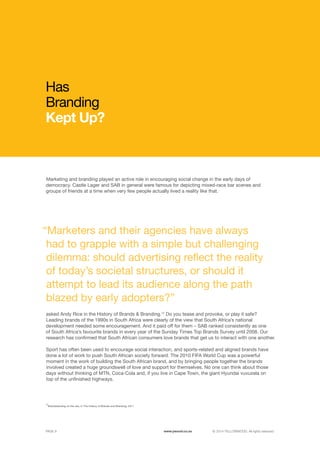 ©	2014 YELLOWWOOD. All rights reserved.PAGE 9 www.ywood.co.za
12
Brandstanding on the rise, in The History of Brands and Branding, 2011
“Marketers and their agencies have always
had to grapple with a simple but challenging
dilemma: should advertising reflect the reality
of today’s societal structures, or should it
attempt to lead its audience along the path
blazed by early adopters?”
Marketing and branding played an active role in encouraging social change in the early days of
democracy. Castle Lager and SAB in general were famous for depicting mixed-race bar scenes and
groups of friends at a time when very few people actually lived a reality like that.
Has
Branding
Kept Up?
asked Andy Rice in the History of Brands & Branding.12
Do you tease and provoke, or play it safe?
Leading brands of the 1990s in South Africa were clearly of the view that South Africa’s national
development needed some encouragement. And it paid off for them – SAB ranked consistently as one
of South Africa’s favourite brands in every year of the Sunday Times Top Brands Survey until 2008. Our
research has confirmed that South African consumers love brands that get us to interact with one another.
Sport has often been used to encourage social interaction, and sports-related and aligned brands have
done a lot of work to push South African society forward. The 2010 FIFA World Cup was a powerful
moment in the work of building the South African brand, and by bringing people together the brands
involved created a huge groundswell of love and support for themselves. No one can think about those
days without thinking of MTN, Coca-Cola and, if you live in Cape Town, the giant Hyundai vuvuzela on
top of the unfinished highways.
www.ywood.co.za
 