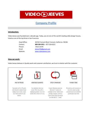 Company Profile
Introduction:
Video Jeeves was founded over a decade ago. Today, we are one of the world’s leading video design houses,
listed as one of the top three in San Francisco.
Head Office: 46724 Fremont Blvd, Fremont, California 94538.
Contact: 800-589-2951 – 877-326-0221
Person: Brien Smith
Email: sbrien756@gmail.com
Website: www.videojeeves.com
How we work:
Video Jeeves believes in Quality work and customer satisfaction, we trust in relation with the customer.
 