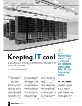 October 201544
Keeping IT cool
MARKET FEATURE
DATA CENTRES
As data centres try to keep pace with rapidly changing usage patterns, so do
their cooling techniques. Industry experts share insights and updates on best
practices and technologies.
By Rajiv Pillai | Features Writer
T
o state the importance
of data centres in
the present day of
quick connectivity
and information
dissemination is to state the
obvious. As data centres try
to keep pace with rapidly
changing usage patterns, so
do their cooling techniques.
Pierre Havenga, Managing
Director at Emerson Network
Power for the Middle East
and Africa region, gives an
interesting analysis: “If we
look at the telecom industry, a
few years ago, approximately
90% was voice-centric and
10% was data-centric. Now,
it’s approximately 70% data-
centric and 30% voice-centric.
This is mainly driven by
applications on smartphones
and people are spending
more time downloading apps
or text messaging, creating
demand for storage of data.
You don’t record all the voice
communications between
people on cell phones, but
you need to record all the
data. And that’s what’s driving
the need for data centres.” In
light of this, maintaining and
cooling data centres has gained
primacy.
A whitepaper by Emerson
Network Power, a business of
Emerson, reveals that cooling
systems – comprising cooling
and air movement equipment
– account for 38% of energy
consumption in data centres.1
As Havenga puts it simply, “You
have to reject heat from the
data centre; servers generate
heat and heat has to be
rejected.”
Don’t lose your cool
Cooling failure is not an option
for data centres. In Havenga’s
view, the loss of revenue could
amount to millions of dollars
per day if a data centre is
unavailable, with the losses
being different for different
industries. “For example, for the
telecom industry, the losses are
quite huge,” he says. However,
that could be the least of the
problems. As Bart Holsters,
Atemporary failureof
an airportdatacentre
is certainly much
morecritical thanthe
temporaryfailure of
Twitter’s data centre,
thoughsome may
arguethat
 