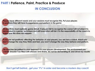 PART I Patience, Paint, Practice & Produce

IN CONCLUSION

Players have different needs and your sessions must recognize this. Put your players
in positions they will have to experience and perform in the game
All practices must replicate game stimuli. If players fail to recognize the correct stimuli when it is
demanded in a game, technique and skill execution will fail. It is the responsibility of the coach to
make sure this does not happen
If you are not positively affecting the behavior of your players, you are not a coach. And if you
don’t change the way they think and feel, you won’t change the way they behave and perform.

As coaches be patient in your approach to your players development. The environment you
create shouldn’t be filled with stresses and strains. Do not be demanding of, and driven by results!

Don’t get left behind…get your “P’s” in order and become a modern day coach!

 