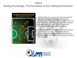 PART II
Building Your Bridge: “The Foundation of your training environment”

Aimed at Soccer coaches of all levels and with
players of all ages and abilities The Modern
Soccer Coach 2014 identifies the areas that must
be targeted by coaches who want to maximize
a team's potential - the Technical, Tactical,
Physical, and Mental sides to the game.
Written by UEFA 'A' and NSCAA Premier licensed
coach Gary Curneen - The Modern Soccer
Coach 2014 offers contemporary focused and
distilled insight into what soccer coaches need to
do, and how!

 