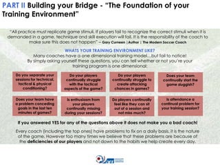 PART II Building your Bridge - “The Foundation of your
Training Environment”
“All practice must replicate game stimuli. If players fail to recognize the correct stimuli when it is
demanded in a game, technique and skill execution will fail. It is the responsibility of the coach to
make sure this does not happen” – Gary Curneen |Author | The Modern Soccer Coach
WHATS YOUR TRAINING ENVIRONMENT LIKE?
Many coaches have a one dimensional training model…but fail to notice!
By simply asking yourself these questions, you can tell whether or not you’re your
training program is one dimensional:
Do you separate your
sessions for technical,
tactical & physical
conditioning?

Do your players
continually struggle
with the tactical
aspects of the game?

Do your players
continually struggle to
create attacking
chances in games?

Does your team
continually start the
game sluggish?

Does your team have
a problem conceding
goals in the last ten
minutes of games?

Is enthusiasm from
your players
continually missing
during your sessions?

Do players continually
feel like they can sit
out of a session and
not miss much?

Is attendance a
continual problem for
your training session?

If you answered YES for any of the questions above it does not make you a bad coach!
Every coach (including the top ones) have problems to fix on a daily basis, it is the nature
of the game. However too many times we believe that these problems are because of
the deficiencies of our players and not down to the habits we help create every day.

 
