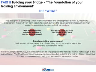 PART II Building your Bridge - “The Foundation of your
Training Environment”
THE “WHAT”
The easy part of coaching…it has to be what ideas and philosophies we want our teams to
incorporate. These will vary from coach to coach but tend to cover general ideas such as; high
work rate, possession focused, attack minded etc
What is your coaching
philosophy and ideas of
how the game is played?

How do you want your team
and players to play each
game? Why?

There is no right or wrong answer!
This is very much the theory side of coaching. It can be a set of ideals that
you will stand by no matter what!
However, simply identifying your philosophies and being prepared to stand by them is not enough in the
game today. Whilst traditional coaching very much consisted of ordering and telling – todays coaching
is about nurturing and enhancing, so we need to take a step further.

 