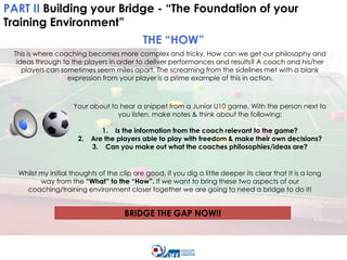 PART II Building your Bridge - “The Foundation of your
Training Environment”
THE “HOW”
This is where coaching becomes more complex and tricky. How can we get our philosophy and
ideas through to the players in order to deliver performances and results? A coach and his/her
players can sometimes seem miles apart. The screaming from the sidelines met with a blank
expression from your player is a prime example of this in action.

Your about to hear a snippet from a Junior U10 game. With the person next to
you listen, make notes & think about the following:
2.

1. Is the information from the coach relevant to the game?
Are the players able to play with freedom & make their own decisions?
3. Can you make out what the coaches philosophies/ideas are?

Whilst my initial thoughts of the clip are good, if you dig a little deeper its clear that It is a long
way from the “What” to the “How”. If we want to bring these two aspects of our
coaching/training environment closer together we are going to need a bridge to do it!

BRIDGE THE GAP NOW!!

 