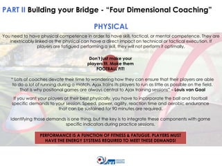 PART II Building your Bridge - “Four Dimensional Coaching”
PHYSICAL
You need to have physical competence in order to have skill, tactical, or mental competence. They are
inextricably linked as the physical can have a direct impact on technical or tactical execution. If
players are fatigued performing a skill, they will not perform it optimally.
Don’t just make your
players fit. Make them
FOOTBALL FIT!

“ Lots of coaches devote their time to wondering how they can ensure that their players are able
to do a lot of running during a match. Ajax trains its players to run as little as possible on the field.
That is why positional games are always central to Ajax training sessions” – Louis van Gaal
If you want your players at their best physically, you have to incorporate the ball and football
specific demands to your session. Speed, power, agility, reaction time and aerobic endurance
that can be sustained for 90 minutes are required.
Identifying those demands is one thing, but the key is to integrate these components with game
specific indicators during practice sessions.
PERFORMANCE IS A FUNCTION OF FITNESS & FATUGUE. PLAYERS MUST
HAVE THE ENERGY SYSTEMS REQUIRED TO MEET THESE DEMANDS!

 