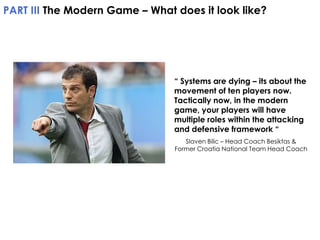 PART III The Modern Game – What does it look like?

“ Systems are dying – its about the
movement of ten players now.
Tactically now, in the modern
game, your players will have
multiple roles within the attacking
and defensive framework “
Slaven Bilic – Head Coach Besiktas &
Former Croatia National Team Head Coach

 