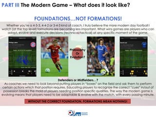 PART III The Modern Game – What does it look like?
FOUNDATIONS…NOT FORMATIONS!
Whether you’re a 4-3-3, 4-4-2 or 3-4-3 kind of coach, I truly believe the more modern day football I
watch (at the top level) formations are becoming less important. What wins games are players who can
adapt, evolve and execute decisions (technical/tactical) at any specific moment of the game.

Philosophy
Or
Evolution?

Defenders or Midfielders…?
As coaches we need to look beyond putting players in “boxes” on the field and ask them to perform
certain actions which that position requires. Educating players to recognize the correct “cues” in/out of
possession breaks the mold of players needing position specific qualities. The way the modern game is
evolving means that players need to be adaptable & evolve with the match, with every passing minute.

WITHOUT THE CORRECT FOUNDATION, FORMATIONS MEAN NOTHING!

 
