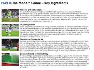 PART III The Modern Game – Key Ingredients
The Role of Goalkeepers

The evolution of goalkeeping has transformed the game in recent years. Modern
goalkeepers are just as good with their feet as some of their fellow midfielders. This has led
to attacks starting further down the field and as the technical demands for keepers has
increased, so too has the tempo of the game. Forwards chase backpasses now to simply
affect the service from the goalkeeper, knowing that a keeper with time on the ball can
usually place a ball wherever they want to.

Deep Playmaker

Many associate a playmaker as being a central midfielder or withdrawn forward who can
influence the game high up the field with a range of assists or goal. However this type of
player has evolved significantly as stifling defenses and rigid defensive systems have drawn
them further down the field. The dangerous playmaker has been replaced by a deep lying
string puller, able to impact the game by changing the point of attack: retaining
possession, and controlling the tempo.

Playmaking Center Backs

As more teams drop deep to defend with ten players and play counter-attacking football,
this has allowed defenders more time on the ball and the freedom to make decisions on
how to construct an attack. As well as other aspects of the game, defenders must now be
excellent technically. The playmaking center back or “libero” is becoming more prominent
as we see center backs driving through into the opposition half dozens of times in a game. If
your center back can do this, it can open a range of attacking options for your team.

Decline of Fixed Systems of Play

The days of rigid tactics and formations are well and truly gone in the modern era. A team
today, competing at a high level could play against a different system every week. Each
game will bring different questions, both attacking and defensively, so if your reliant on one
system your players abilities to solve problems will be limited. As players have developed
into better athletes and improve technically, it has brought formations closer together and
very similar. So similar, in fact that a 4-5-1 can become a 4-4-2, a 4-3-3 or a 4-2-3-1 within
seconds.

 
