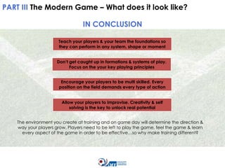 PART III The Modern Game – What does it look like?

IN CONCLUSION
Teach your players & your team the foundations so
they can perform in any system, shape or moment
Don’t get caught up in formations & systems of play.
Focus on the your key playing principles
Encourage your players to be multi skilled. Every
position on the field demands every type of action
Allow your players to improvise. Creativity & self
solving is the key to unlock real potential
The environment you create at training and on game day will determine the direction &
way your players grow. Players need to be left to play the game, feel the game & learn
every aspect of the game in order to be effective…so why make training different?

 