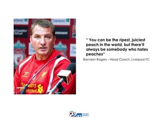 “ You can be the ripest, juiciest
peach in the world, but there’ll
always be somebody who hates
peaches“
Brendan Rogers – Head Coach, Liverpool FC

 