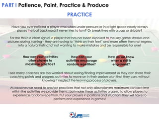 PART I Patience, Paint, Practice & Produce

PRACTICE
Have you ever noticed a player who when under pressure or in a tight space nearly always
passes the ball backwards? never tries to turn? Or break lines with a pass or dribble?
For me this is a clear sign of a player that has not been exposed to the key game stresses and
pictures during training – they are having to “think on their feet” and more often then not regress
into a natural instinct of not wanting to make mistakes and be responsible for one!
How can your activities
allow players to
maximize practice?

How can your
activities encourage
random repetition?

How do we know
when a skill is
engrained?

I see many coaches are too worried about seeing/finding improvement so they can share their
coaching points and progress activities to move on in their session plan that they can, without
knowing it neglect the learning process of players.
As coaches we need to provide practices that not only allow players maximum contact time
within the activities we provide them…but make these activities organic to allow players to
experience random repetition. Put your players in positions and situations they will have to
perform and experience in games!

 