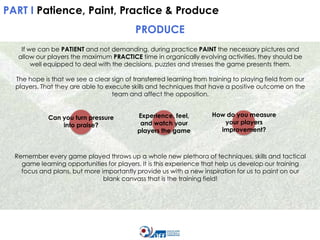 PART I Patience, Paint, Practice & Produce

PRODUCE
If we can be PATIENT and not demanding, during practice PAINT the necessary pictures and
allow our players the maximum PRACTICE time in organically evolving activities, they should be
well equipped to deal with the decisions, puzzles and stresses the game presents them.
The hope is that we see a clear sign of transferred learning from training to playing field from our
players. That they are able to execute skills and techniques that have a positive outcome on the
team and affect the opposition.

Can you turn pressure
into praise?

Experience, feel,
and watch your
players the game

How do you measure
your players
improvement?

Remember every game played throws up a whole new plethora of techniques, skills and tactical
game learning opportunities for players. It is this experience that help us develop our training
focus and plans, but more importantly provide us with a new inspiration for us to paint on our
blank canvass that is the training field!

 