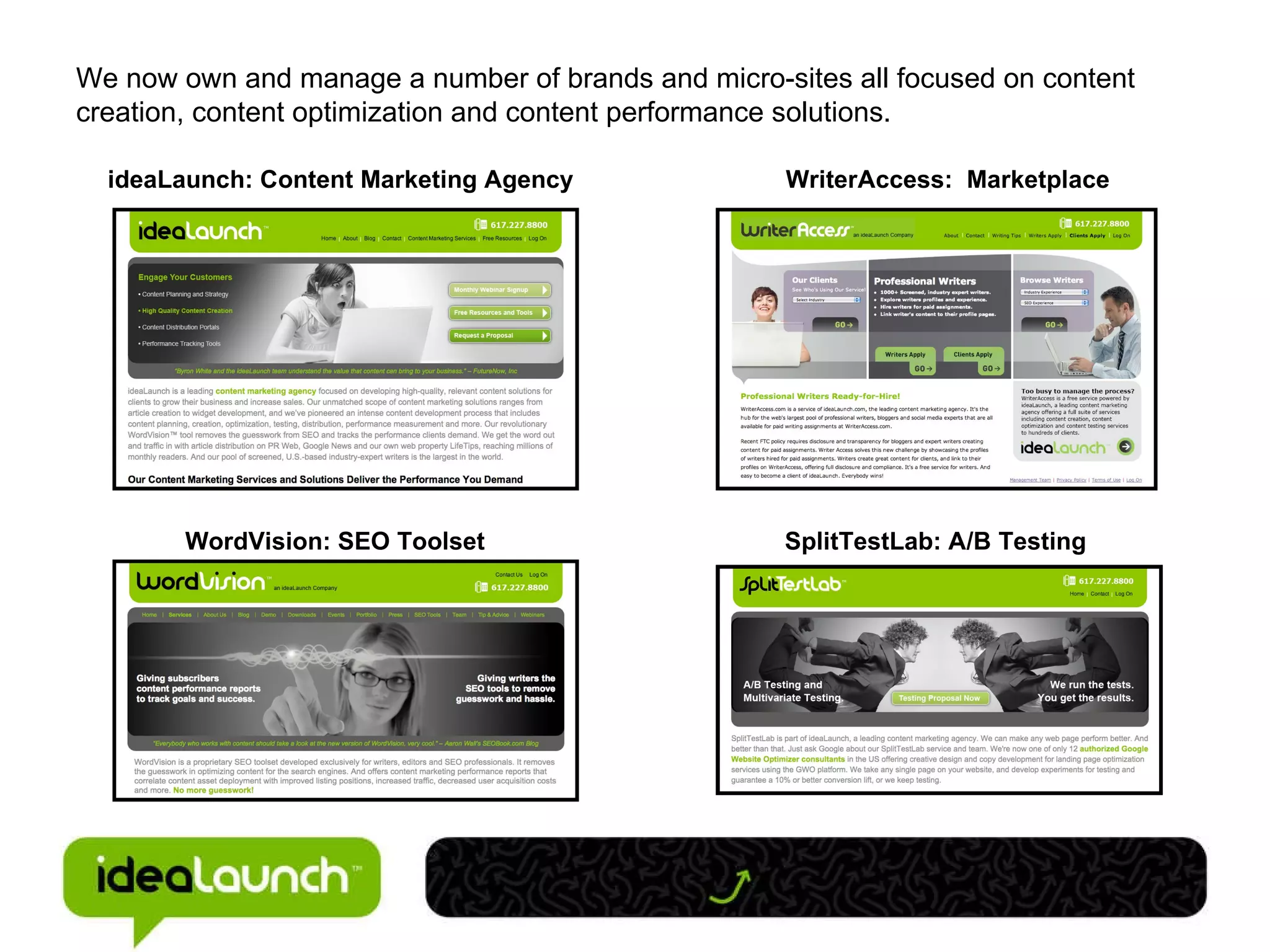 We now own and manage a number of brands and micro-sites all focused on content creation, content optimization and content performance solutions. ideaLaunch: Content Marketing Agency WriterAccess:  Marketplace WordVision: SEO Toolset SplitTestLab: A/B Testing  