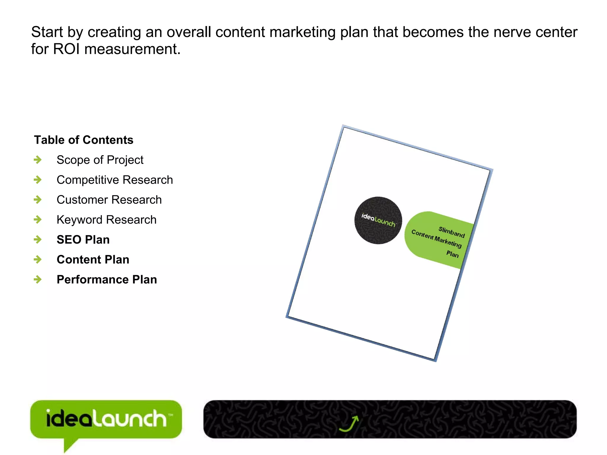 Start by creating an overall content marketing plan that becomes the nerve center for ROI measurement. Table of Contents Scope of Project Competitive Research Customer Research Keyword Research SEO Plan Content Plan Performance Plan 