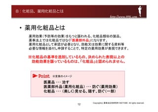 12
• 薬用化粧品とは
薬用効果（予防等の効果）をもつと謳われる、化粧品類似の製品。
薬事法上では化粧品ではなく「医薬部外品」になります。
薬用化粧品として承認が必要となり、効能又は効果に関する資料等
必要な情報を添付し申請することで、特定の薬用効果が表現できます。
※化粧品の基準を逸脱しているもの、決められた表現以上の
効能効果を謳っているものは、「化粧品」と認められません。
Point
医薬品 ･･･ 治す
医薬部外品（薬用化粧品） ･･･ 防ぐ（薬用効果）
化粧品 ･･･ （美しく）見せる、隠す、防ぐ（一部）
Copyright(c) 薬事法広告研究所 INATOME All rights reserved.
http://www.89ji.comhttp://www.89ji.com
8：化粧品、薬用化粧品とは
※言葉のイメージ
 