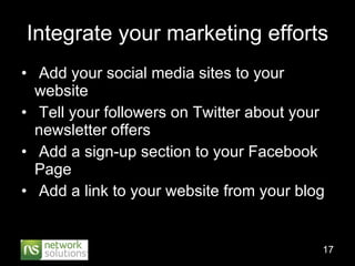 Integrate your marketing efforts Add your social media sites to your website Tell your followers on Twitter about your newsletter offers Add a sign-up section to your Facebook Page Add a link to your website from your blog 