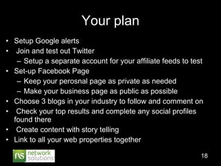 Setup Google alerts Join and test out Twitter Setup a separate account for your affiliate feeds to test Set-up Facebook Page Keep your perosnal page as private as needed Make your business page as public as possible Choose 3 blogs in your industry to follow and comment on Check your top results and complete any social profiles found there Create content with story telling Link to all your web properties together Your plan 