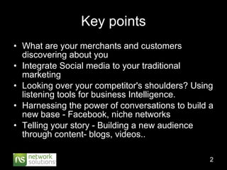 Key points What are your merchants and customers discovering about you  Integrate Social media to your traditional marketing Looking over your competitor's shoulders? Using listening tools for business Intelligence. Harnessing the power of conversations to build a new base - Facebook, niche networks Telling your story - Building a new audience through content- blogs, videos.. 
