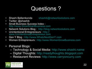 Questions ? Shashi Bellamkonda  [email_address] Twitter: @shashib Small Business Success Index :  http://www.GrowSmartBusiness.com Network Solutions Blog :  http://blog.networksolutions.com Unintentional Entrepreneurs :  http:// www.UnintentionalEntrepreneur.com Gen Y Blog :  http:// www.WhatsNextGenY.com Women Entrepreneurs :  http://www.WomenGrowBusiness.com Personal Blogs: Technology & Social Media:  http://www.shashi.name Digital Thoughts:  http://readythoughts.blogspot.com Restaurant Reviews:  http://www.carryoncurry.com 