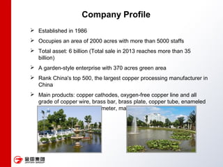 Company Profile
 Established in 1986
 Occupies an area of 2000 acres with more than 5000 staffs
 Total asset: 6 billion (Total sale in 2013 reaches more than 35
billion)
 A garden-style enterprise with 370 acres green area
 Rank China's top 500, the largest copper processing manufacturer in
China
 Main products: copper cathodes, oxygen-free copper line and all
grade of copper wire, brass bar, brass plate, copper tube, enameled
copper wire, valve, water meter, magnetic materials etc
 