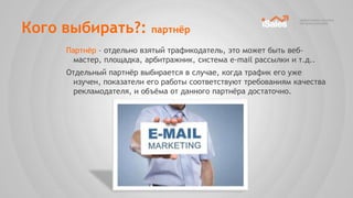 Кого выбирать?:           партнѐр

     Партнѐр – отдельно взятый трафикодатель, это может быть веб-
       мастер, площадка, арбитражник, система e-mail рассылки и т.д..
     Отдельный партнѐр выбирается в случае, когда трафик его уже
       изучен, показатели его работы соответствуют требованиям качества
       рекламодателя, и объѐма от данного партнѐра достаточно.
 
