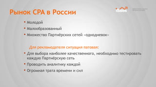 Рынок CPA в России
   • Молодой
   • Малообразованный
   • Множество Партнѐрских сетей «однодневок»

     Для рекламодателя ситуация патовая:
   • Для выбора наиболее качественного, необходимо тестировать
    каждую Партнѐрскую сеть
   • Проводить аналитику каждой
   • Огромная трата времени и сил
 