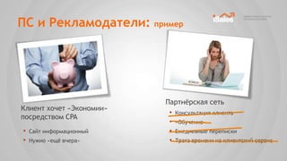 ПС и Рекламодатели: пример




                          Партнѐрская сеть
Клиент хочет «Экономии»
                           • Консультация клиента
посредством CPA
                           • «Обучение»
•   Сайт информационный    • Ежедневные переписки
•   Нужно «ещѐ вчера»      • Трата времени на клиентский сервис
 