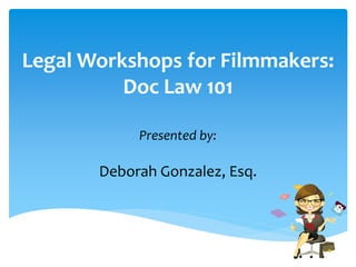 Legal Workshops for Filmmakers: 
Doc Law 101 
Presented by: 
Deborah Gonzalez, Esq. 
 