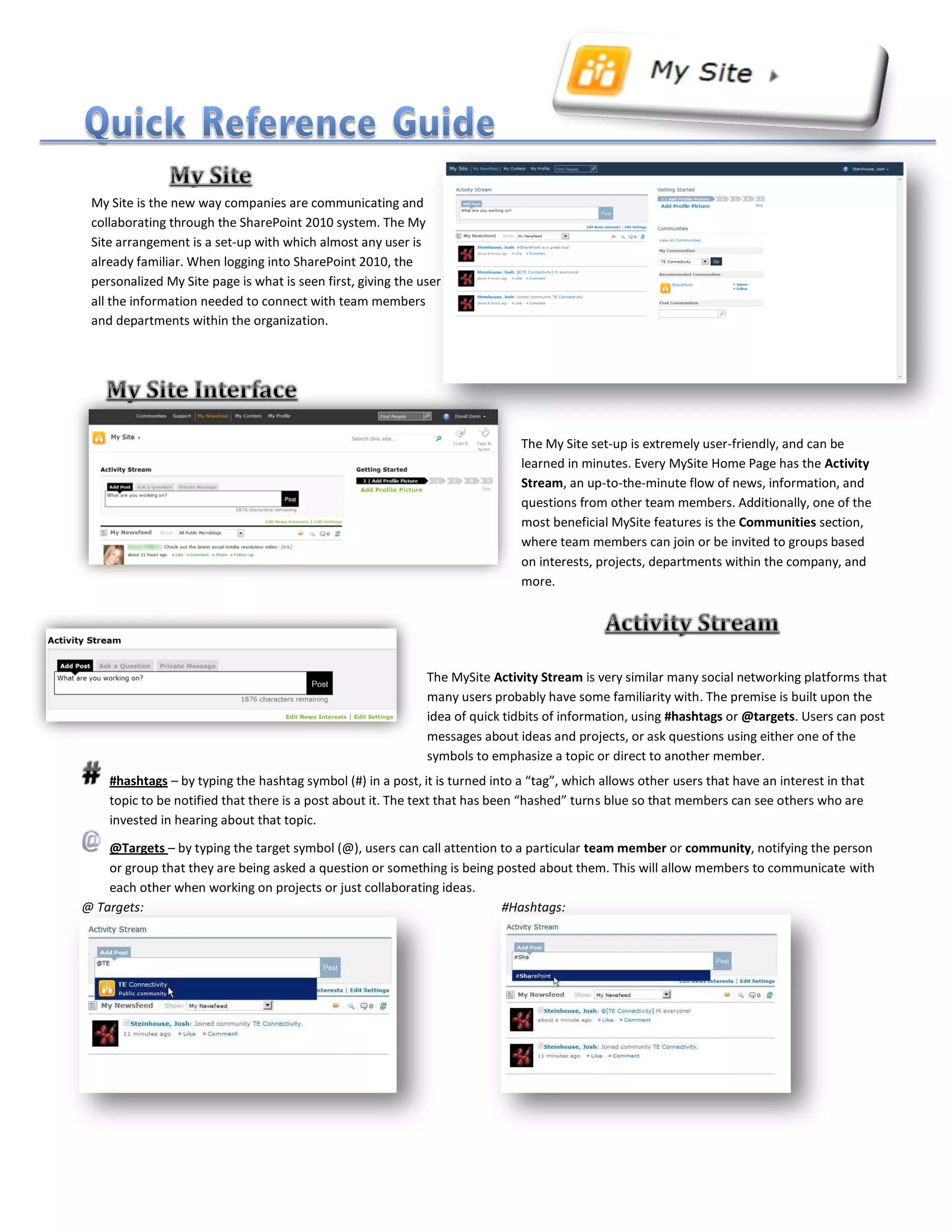 The My Site set-up is extremely user-friendly, and can be
learned in minutes. Every MySite Home Page has the Activity
Stream, an up-to-the-minute flow of news, information, and
questions from other team members. Additionally, one of the
most beneficial MySite features is the Communities section,
where team members can join or be invited to groups based
on interests, projects, departments within the company, and
more.
The MySite Activity Stream is very similar many social networking platforms that
many users probably have some familiarity with. The premise is built upon the
idea of quick tidbits of information, using #hashtags or @targets. Users can post
messages about ideas and projects, or ask questions using either one of the
symbols to emphasize a topic or direct to another member.
#hashtags – by typing the hashtag symbol (#) in a post, it is turned into a “tag”, which allows other users that have an interest in that
topic to be notified that there is a post about it. The text that has been “hashed” turns blue so that members can see others who are
invested in hearing about that topic.
@Targets – by typing the target symbol (@), users can call attention to a particular team member or community, notifying the person
or group that they are being asked a question or something is being posted about them. This will allow members to communicate with
each other when working on projects or just collaborating ideas.
@ Targets: #Hashtags:
My Site is the new way companies are communicating and
collaborating through the SharePoint 2010 system. The My
Site arrangement is a set-up with which almost any user is
already familiar. When logging into SharePoint 2010, the
personalized My Site page is what is seen first, giving the user
all the information needed to connect with team members
and departments within the organization.
 